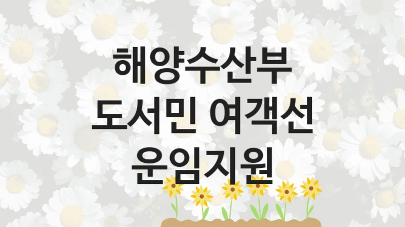 해양수산부 “도서민 여객선 운임지원” 지원사업 대상자 선정 기준 및 서류 준비
