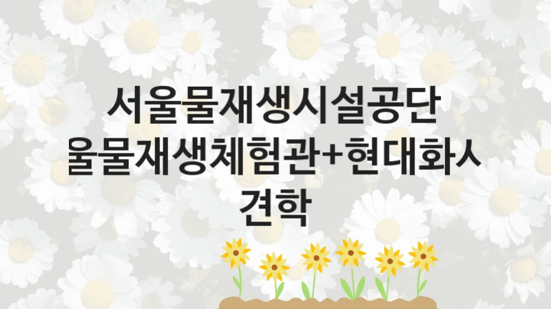 서울물재생시설공단
서울물재생체험관+현대화시설 견학
