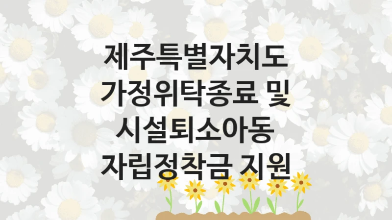 가정위탁종료 및 시설퇴소아동 자립정착금 지원 신청 가이드 – 제주특별자치도 복지 지원 방법 및 필수 요건 안내