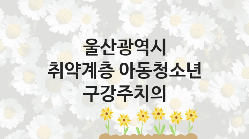 울산광역시 “취약계층 아동청소년 구강주치의” 복지 지원혜택 – 신청 조건과 자격 조건