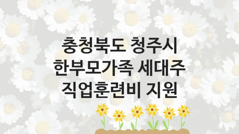 충청북도 청주시 “한부모가족 세대주 직업훈련비 지원” 신청 주요 정보 – 접수 마감일과 신청 절차